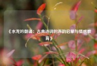 《水龙吟朗诵：古典诗词的声韵启蒙与情感教育》