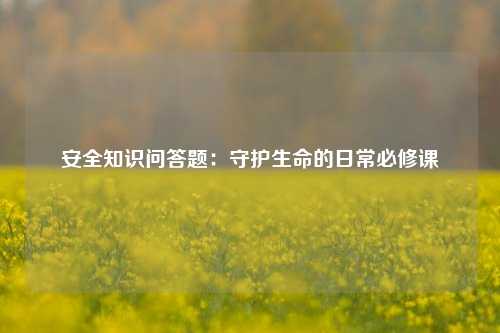 安全知识问答题：守护生命的日常必修课