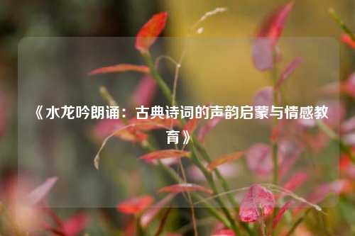 《水龙吟朗诵：古典诗词的声韵启蒙与情感教育》