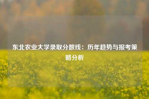 东北农业大学录取分数线：历年趋势与报考策略分析