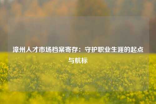 漳州人才市场档案寄存：守护职业生涯的起点与航标